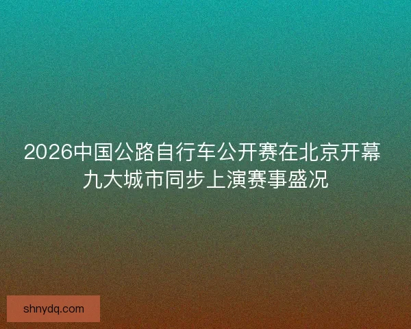 2026中国公路自行车公开赛在北京开幕 九大城市同步上演赛事盛况