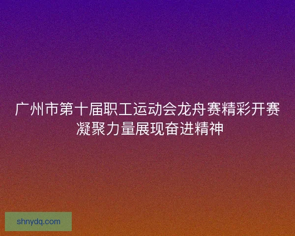 广州市第十届职工运动会龙舟赛精彩开赛 凝聚力量展现奋进精神