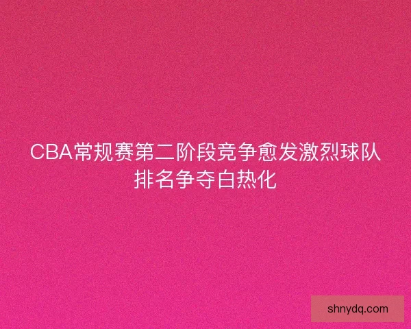 CBA常规赛第二阶段竞争愈发激烈球队排名争夺白热化